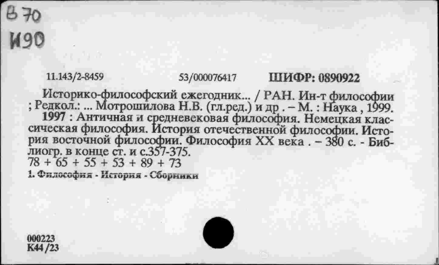 ﻿а то
иэо
11.143/2-8459	53/000076417 ШИФР: 0890922
Историко-философский ежегодник... / РАН. Ин-т философии ; Редкол.:... Мотрошилова Н.В. (гл.ред.) и др . - М.: Наука, 1999.
1997 : Античная и средневековая философия. Немецкая классическая философия. История отечественной философии. История восточной философии. Философия XX века . - 380 с. - Биб-лиогр. в конце ст. и с.357-375.
78 + 65 + 55 + 53 + 89 + 73
1 л--------- тх----- ге--------
л. чкп.пл.и^иж - пиирим - ъиирнили
000223
К44/23